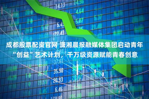 成都股票配资官网 潇湘晨报融媒体集团启动青年“创益”艺术计划，千万级资源赋能青春创意
