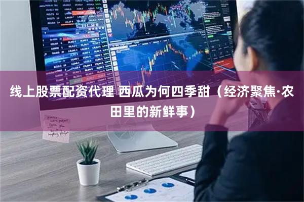线上股票配资代理 西瓜为何四季甜（经济聚焦·农田里的新鲜事）