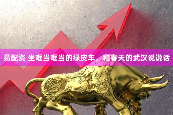 易配资 坐哐当哐当的绿皮车，和春天的武汉说说话