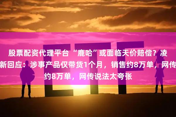 股票配资代理平台 “鹿哈”或面临天价赔偿？凌达乐公司最新回应：涉事产品仅带货1个月，销售约8万单，网传说法太夸张