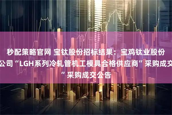 秒配策略官网 宝钛股份招标结果：宝鸡钛业股份有限公司“LGH系列冷轧管机工模具合格供应商”采购成交公告
