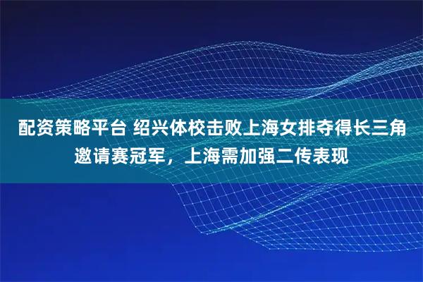 配资策略平台 绍兴体校击败上海女排夺得长三角邀请赛冠军，上海需加强二传表现