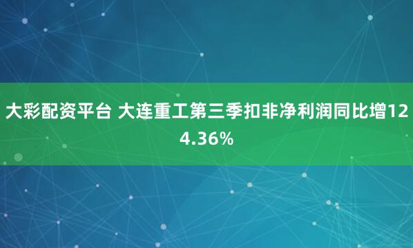 大彩配资平台 大连重工第三季扣非净利润同比增124.36%