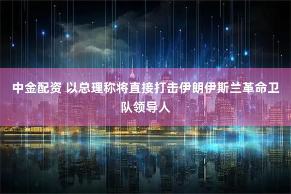 中金配资 以总理称将直接打击伊朗伊斯兰革命卫队领导人