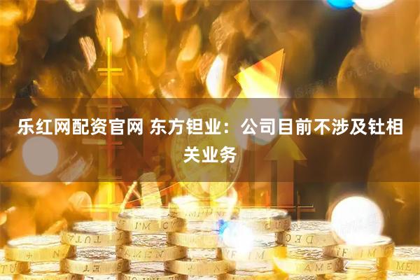 乐红网配资官网 东方钽业：公司目前不涉及钍相关业务