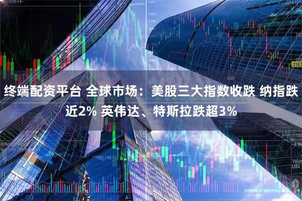 终端配资平台 全球市场：美股三大指数收跌 纳指跌近2% 英伟达、特斯拉跌超3%