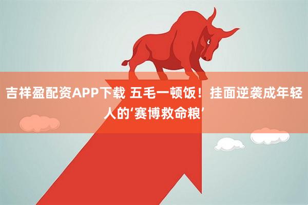 吉祥盈配资APP下载 五毛一顿饭！挂面逆袭成年轻人的‘赛博救命粮’