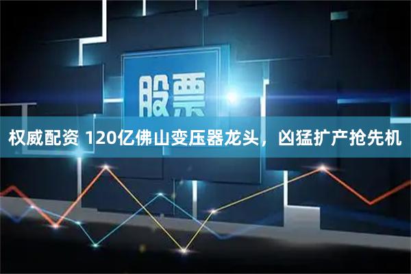 权威配资 120亿佛山变压器龙头，凶猛扩产抢先机
