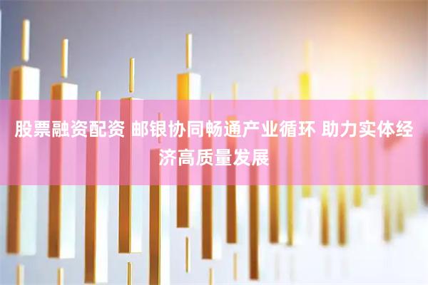 股票融资配资 邮银协同畅通产业循环 助力实体经济高质量发展