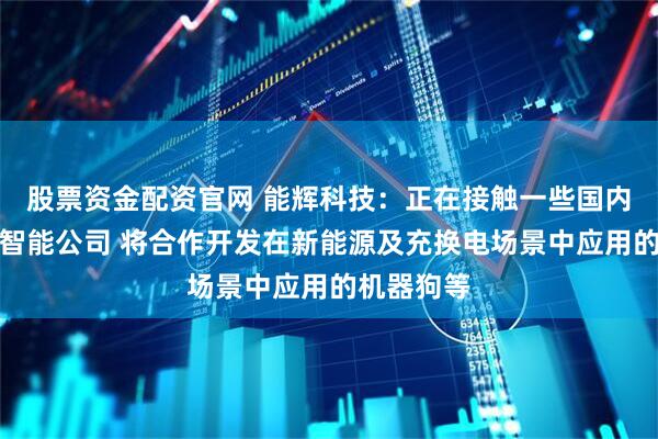 股票资金配资官网 能辉科技：正在接触一些国内头部具身智能公司 将合作开发在新能源及充换电场景中应用的机器狗等
