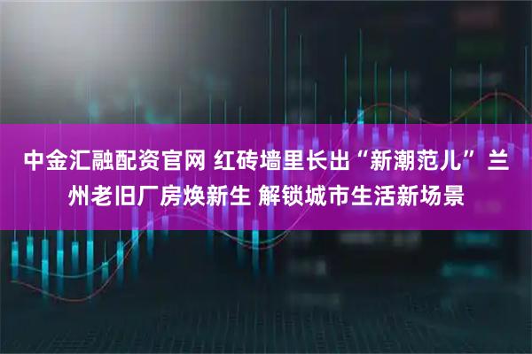 中金汇融配资官网 红砖墙里长出“新潮范儿” 兰州老旧厂房焕新生 解锁城市生活新场景
