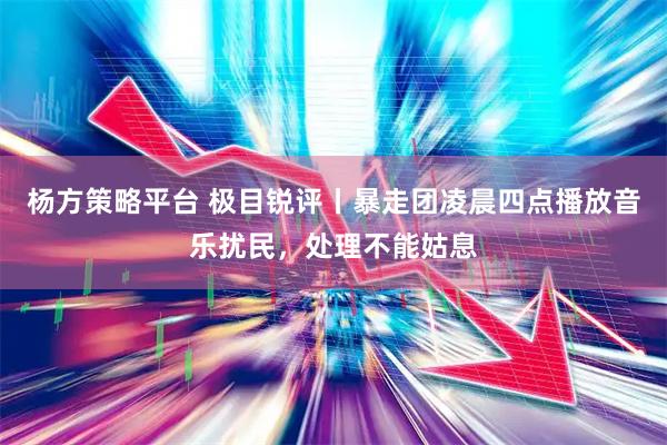 杨方策略平台 极目锐评丨暴走团凌晨四点播放音乐扰民，处理不能姑息