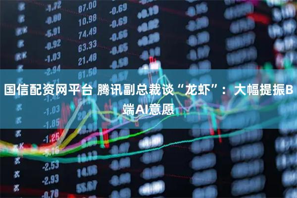 国信配资网平台 腾讯副总裁谈“龙虾”：大幅提振B端AI意愿