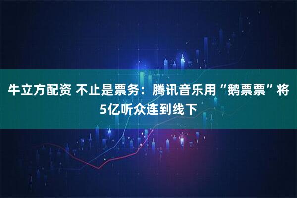 牛立方配资 不止是票务：腾讯音乐用“鹅票票”将5亿听众连到线下