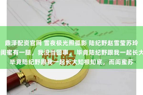 鼎泽配资官网 雪夜极光照孤影 陆纪野赵雪莹苏玲铃 有人说我未婚夫跟闺蜜有一腿，我没当回事。 毕竟陆纪野跟我一起长大知根知底，而闺蜜苏