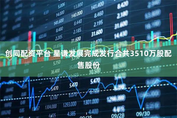 创同配资平台 星谦发展完成发行合共3510万股配售股份