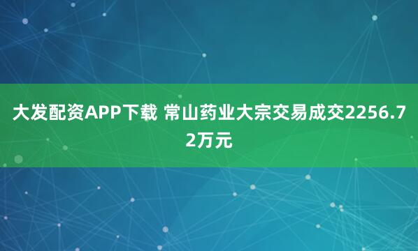 大发配资APP下载 常山药业大宗交易成交2256.72万元