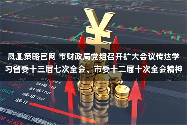 凤凰策略官网 市财政局党组召开扩大会议传达学习省委十三届七次全会、市委十二届十次全会精神