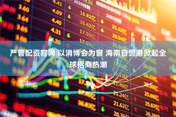 严管配资官网 以消博会为窗 海南自贸港掀起全球招商热潮