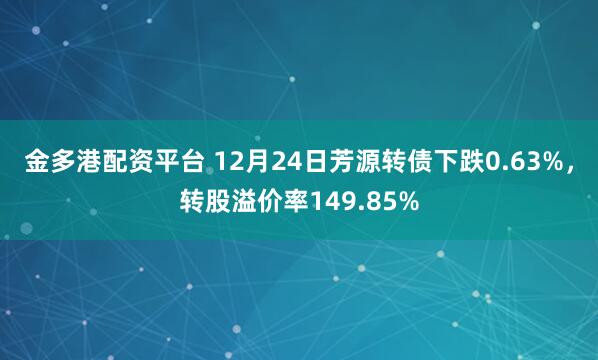 金多港配资平台 12月24日芳源转债下跌0.63%，转股溢价率149.85%