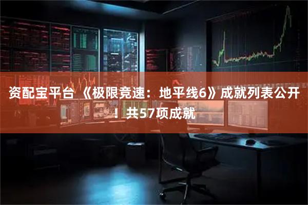 资配宝平台 《极限竞速：地平线6》成就列表公开！共57项成就