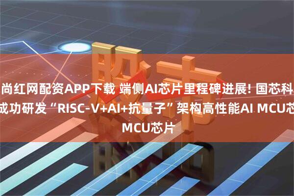 尚红网配资APP下载 端侧AI芯片里程碑进展! 国芯科技成功研发“RISC-V+AI+抗量子”架构高性能AI MCU芯片