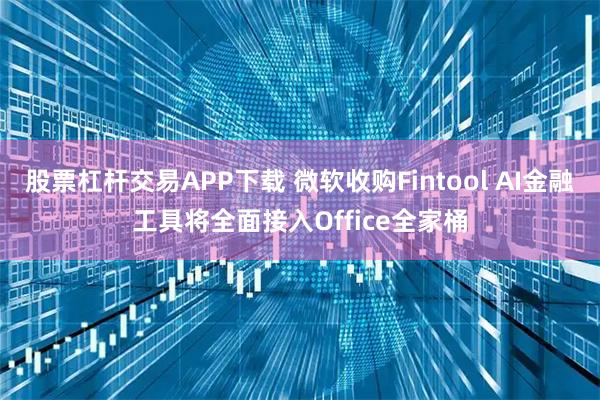 股票杠杆交易APP下载 微软收购Fintool AI金融工具将全面接入Office全家桶
