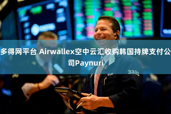 多得网平台 Airwallex空中云汇收购韩国持牌支付公司Paynuri