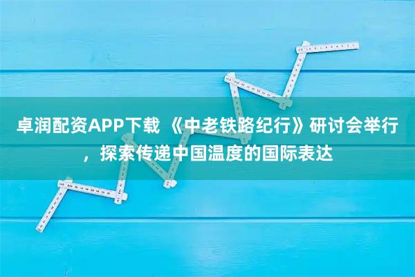 卓润配资APP下载 《中老铁路纪行》研讨会举行，探索传递中国温度的国际表达
