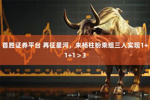 首胜证券平台 再征星河，朱杨柱盼乘组三人实现1+1+1＞3