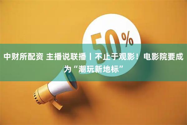 中财所配资 主播说联播丨不止于观影!电影院要成为“潮玩新地标”