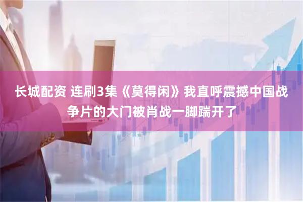 长城配资 连刷3集《莫得闲》我直呼震撼中国战争片的大门被肖战一脚踹开了