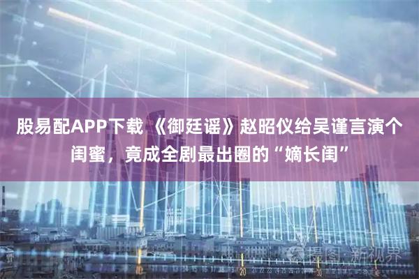 股易配APP下载 《御廷谣》赵昭仪给吴谨言演个闺蜜，竟成全剧最出圈的“嫡长闺”