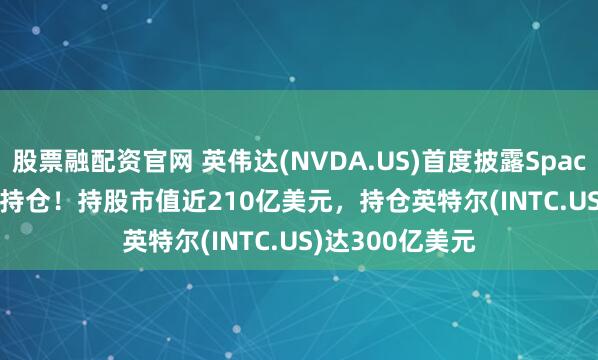 股票融配资官网 英伟达(NVDA.US)首度披露SpaceX(SPCX.US)持仓！持股市值近210亿美元，持仓英特尔(INTC.US)达300亿美元