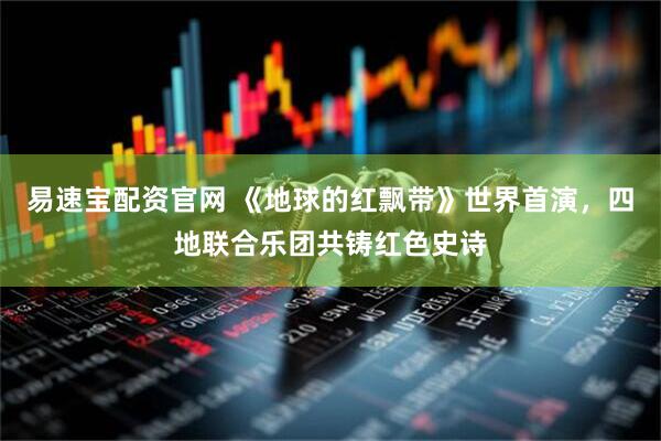易速宝配资官网 《地球的红飘带》世界首演，四地联合乐团共铸红色史诗