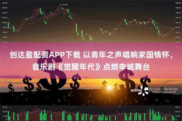 创达盈配资APP下载 以青年之声唱响家国情怀，音乐剧《觉醒年代》点燃申城舞台