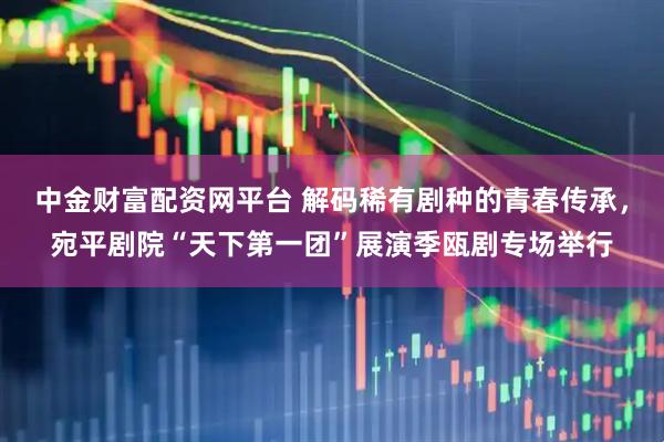 中金财富配资网平台 解码稀有剧种的青春传承，宛平剧院“天下第一团”展演季瓯剧专场举行