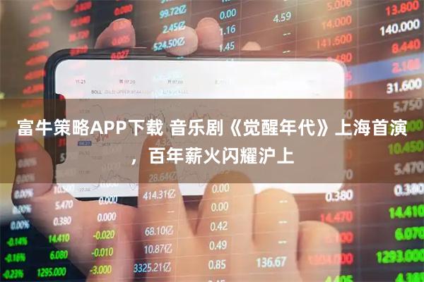 富牛策略APP下载 音乐剧《觉醒年代》上海首演，百年薪火闪耀沪上