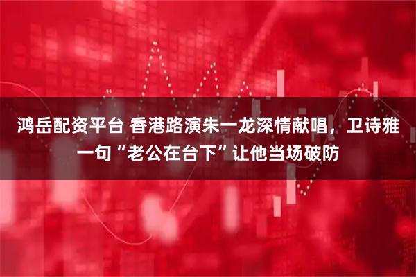 鸿岳配资平台 香港路演朱一龙深情献唱，卫诗雅一句“老公在台下”让他当场破防
