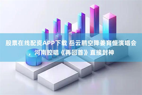 股票在线配资APP下载 岳云鹏空降姜育恒演唱会，河南腔唱《再回首》直接封神