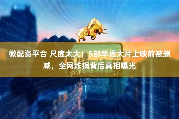 微配资平台 尺度太大！5部华语大片上映前被删减，全网炸锅背后真相曝光