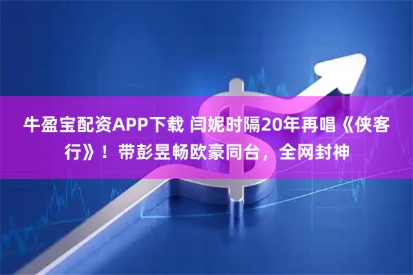 牛盈宝配资APP下载 闫妮时隔20年再唱《侠客行》！带彭昱畅欧豪同台，全网封神