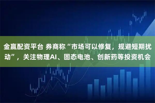 金赢配资平台 券商称“市场可以修复,规避短期扰动”,关注物理AI、固态电池、创新药等投资机会