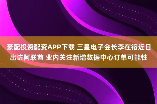 豪配投资配资APP下载 三星电子会长李在镕近日出访阿联酋 业内关注新增数据中心订单可能性